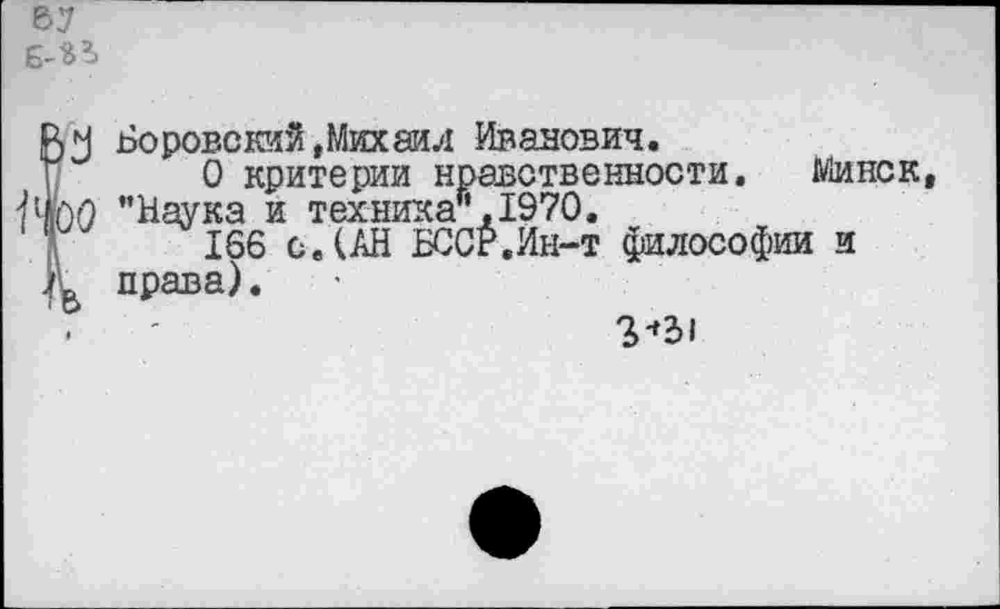 ﻿67 6-3?»
ВМ Боровский,Михаил Иванович.
О критерии нравственности. Минск, ’’Наука и техника’’,1970.
166 с. (АН БССР.Ин-т философии и права).
2-»31